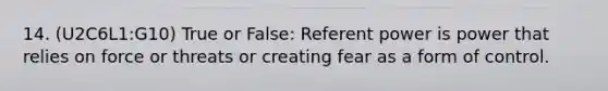 14. (U2C6L1:G10) True or False: Referent power is power that relies on force or threats or creating fear as a form of control.