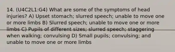 14. (U4C2L1:G4) What are some of the symptoms of head injuries? A) Upset stomach; slurred speech; unable to move one or more limbs B) Slurred speech; unable to move one or more limbs C) Pupils of different sizes; slurred speech; staggering when walking; convulsing D) Small pupils; convulsing; and unable to move one or more limbs