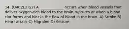 14. (U4C2L2:G2) A _____________ occurs when blood vessels that deliver oxygen-rich blood to the brain ruptures or when a blood clot forms and blocks the flow of blood in the brain. A) Stroke B) Heart attack C) Migraine D) Seizure