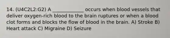 14. (U4C2L2:G2) A _____________ occurs when blood vessels that deliver oxygen-rich blood to the brain ruptures or when a blood clot forms and blocks the flow of blood in the brain. A) Stroke B) Heart attack C) Migraine D) Seizure