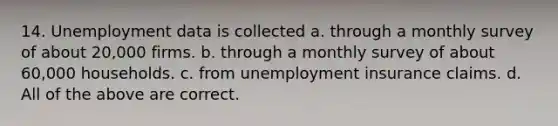 14. Unemployment data is collected a. through a monthly survey of about 20,000 firms. b. through a monthly survey of about 60,000 households. c. from unemployment insurance claims. d. All of the above are correct.