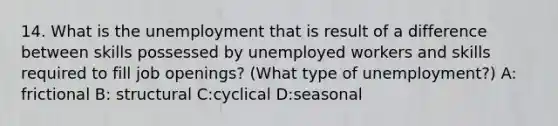 14. What is the unemployment that is result of a difference between skills possessed by unemployed workers and skills required to fill job openings? (What type of unemployment?) A: frictional B: structural C:cyclical D:seasonal