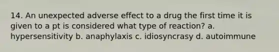 14. An unexpected adverse effect to a drug the first time it is given to a pt is considered what type of reaction? a. hypersensitivity b. anaphylaxis c. idiosyncrasy d. autoimmune