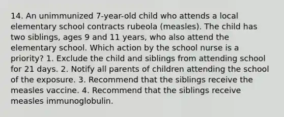 14. An unimmunized 7-year-old child who attends a local elementary school contracts rubeola (measles). The child has two siblings, ages 9 and 11 years, who also attend the elementary school. Which action by the school nurse is a priority? 1. Exclude the child and siblings from attending school for 21 days. 2. Notify all parents of children attending the school of the exposure. 3. Recommend that the siblings receive the measles vaccine. 4. Recommend that the siblings receive measles immunoglobulin.