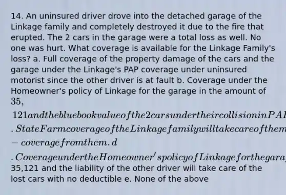 14. An uninsured driver drove into the detached garage of the Linkage family and completely destroyed it due to the fire that erupted. The 2 cars in the garage were a total loss as well. No one was hurt. What coverage is available for the Linkage Family's loss? a. Full coverage of the property damage of the cars and the garage under the Linkage's PAP coverage under uninsured motorist since the other driver is at fault b. Coverage under the Homeowner's policy of Linkage for the garage in the amount of 35,121 and the blue book value of the 2 cars under their collision in PAP after the deductible c. State Farm coverage of the Linkage family will take care of them completely since they have multi-coverage from them. d. Coverage under the Homeowner's policy of Linkage for the garage in the amount of35,121 and the liability of the other driver will take care of the lost cars with no deductible e. None of the above