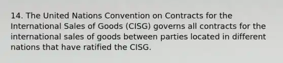 14. The United Nations Convention on Contracts for the International Sales of Goods (CISG) governs all contracts for the international sales of goods between parties located in different nations that have ratified the CISG.