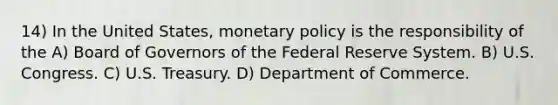 14) In the United States, monetary policy is the responsibility of the A) Board of Governors of the Federal Reserve System. B) U.S. Congress. C) U.S. Treasury. D) Department of Commerce.