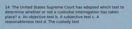 14. The United States Supreme Court has adopted which test to determine whether or not a custodial interrogation has taken place? a. An objective test b. A subjective test c. A reasonableness test d. The custody test