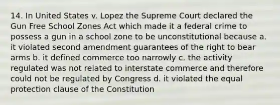 14. In United States v. Lopez the Supreme Court declared the Gun Free School Zones Act which made it a federal crime to possess a gun in a school zone to be unconstitutional because a. it violated second amendment guarantees of the right to bear arms b. it defined commerce too narrowly c. the activity regulated was not related to interstate commerce and therefore could not be regulated by Congress d. it violated the equal protection clause of the Constitution