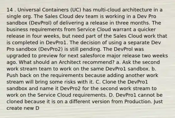 14 . Universal Containers (UC) has multi-cloud architecture in a single org. The Sales Cloud dev team is working in a Dev Pro sandbox (DevProl) of delivering a release in three months. The business requirements from Service Cloud warrant a quicker release in four weeks, but need part of the Sales Cloud work that is completed in DevPro1. The decision of using a separate Dev Pro sandbox (DevPro2) is still pending. The DevProl was upgraded to preview for next salesforce major release two weeks ago. What should an Architect recommend? a. Ask the second work stream team to work on the same DevPro1 sandbox. b. Push back on the requirements because adding another work stream will bring some risks with it. C. Clone the DevPro1 sandbox and name it DevPro2 for the second work stream to work on the Service Cloud requirements. D. DevPro1 cannot be cloned because it is on a different version from Production. Just create new D