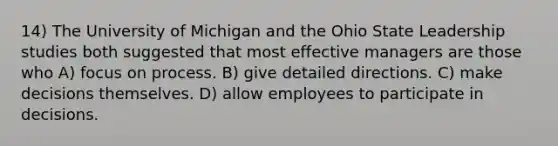 14) The University of Michigan and the Ohio State Leadership studies both suggested that most effective managers are those who A) focus on process. B) give detailed directions. C) make decisions themselves. D) allow employees to participate in decisions.