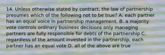 14. Unless otherwise stated by contract, the law of partnership presumes which of the following not to be true? A. each partner has an equal voice in partnership management. B. a majority vote controls ordinary business decisions only managing partners are fully responsible for debts of the partnership C. regardless of the amount invested in the partnership, each partner has an equal vote D. all of the above are true