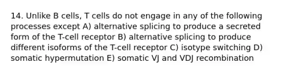 14. Unlike B cells, T cells do not engage in any of the following processes except A) alternative splicing to produce a secreted form of the T-cell receptor B) alternative splicing to produce different isoforms of the T-cell receptor C) isotype switching D) somatic hypermutation E) somatic VJ and VDJ recombination