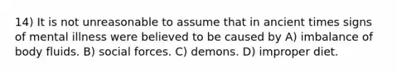 14) It is not unreasonable to assume that in ancient times signs of mental illness were believed to be caused by A) imbalance of body fluids. B) social forces. C) demons. D) improper diet.