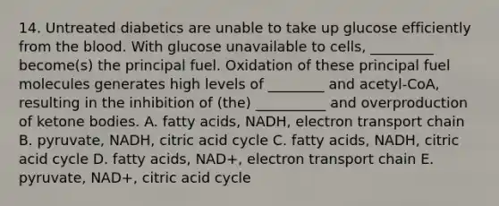 14. Untreated diabetics are unable to take up glucose efficiently from the blood. With glucose unavailable to cells, _________ become(s) the principal fuel. Oxidation of these principal fuel molecules generates high levels of ________ and acetyl-CoA, resulting in the inhibition of (the) __________ and overproduction of ketone bodies. A. fatty acids, NADH, electron transport chain B. pyruvate, NADH, citric acid cycle C. fatty acids, NADH, citric acid cycle D. fatty acids, NAD+, electron transport chain E. pyruvate, NAD+, citric acid cycle