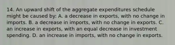 14. An upward shift of the aggregate expenditures schedule might be caused by: A. a decrease in exports, with no change in imports. B. a decrease in imports, with no change in exports. C. an increase in exports, with an equal decrease in investment spending. D. an increase in imports, with no change in exports.