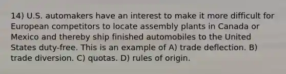 14) U.S. automakers have an interest to make it more difficult for European competitors to locate assembly plants in Canada or Mexico and thereby ship finished automobiles to the United States duty-free. This is an example of A) trade deflection. B) trade diversion. C) quotas. D) rules of origin.