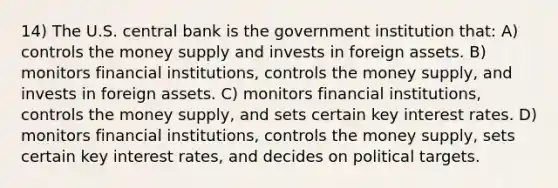 14) The U.S. central bank is the government institution that: A) controls the money supply and invests in foreign assets. B) monitors financial institutions, controls the money supply, and invests in foreign assets. C) monitors financial institutions, controls the money supply, and sets certain key interest rates. D) monitors financial institutions, controls the money supply, sets certain key interest rates, and decides on political targets.