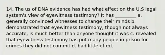 14. The us of DNA evidence has had what effect on the U.S legal system's view of eyewitness testimony? It has _________ a. generally convinced witnesses to change their minds b. demonstrated that eyewitness testimony, though not always accurate, is much better than anyone thought it was c. revealed that eyewitness testimony has put many people in prison for crimes they did not commit d. had little effect