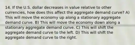 14. If the U.S. dollar decreases in value relative to other currencies, how does this affect the aggregate demand curve? A) This will move the economy up along a stationary aggregate demand curve. B) This will move the economy down along a stationary aggregate demand curve. C) This will shift the aggregate demand curve to the left. D) This will shift the aggregate demand curve to the right.