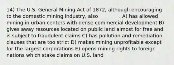 14) The U.S. General Mining Act of 1872, although encouraging to the domestic mining industry, also ________. A) has allowed mining in urban centers with dense commercial development B) gives away resources located on public land almost for free and is subject to fraudulent claims C) has pollution and remediation clauses that are too strict D) makes mining unprofitable except for the largest corporations E) opens mining rights to foreign nations which stake claims on U.S. land