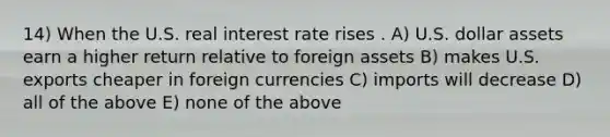 14) When the U.S. real interest rate rises . A) U.S. dollar assets earn a higher return relative to foreign assets B) makes U.S. exports cheaper in foreign currencies C) imports will decrease D) all of the above E) none of the above