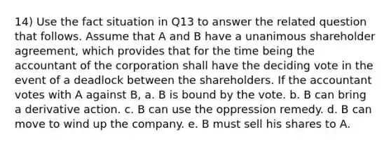 14) Use the fact situation in Q13 to answer the related question that follows. Assume that A and B have a unanimous shareholder agreement, which provides that for the time being the accountant of the corporation shall have the deciding vote in the event of a deadlock between the shareholders. If the accountant votes with A against B, a. B is bound by the vote. b. B can bring a derivative action. c. B can use the oppression remedy. d. B can move to wind up the company. e. B must sell his shares to A.