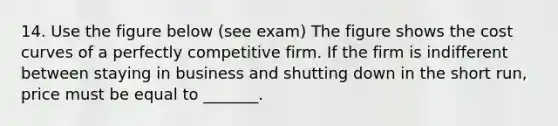 14. Use the figure below (see exam) The figure shows the cost curves of a perfectly competitive firm. If the firm is indifferent between staying in business and shutting down in the short run, price must be equal to _______.