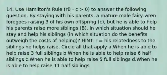 14. Use Hamilton's Rule (rB - c > 0) to answer the following question. By staying with his parents, a mature male fairy-wren foregoes raising 3 of his own offspring (c), but he is able to help his parents raise more siblings (B). In which situation should he stay and help his siblings (in which situation do the benefits outweigh the costs of helping)? HINT: r = his relatedness to the siblings he helps raise. Circle all that apply a.When he is able to help raise 3 full siblings b.When he is able to help raise 6 half siblings c.When he is able to help raise 5 full siblings d.When he is able to help raise 11 half siblings