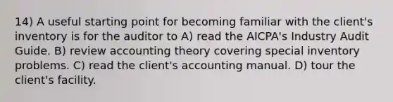 14) A useful starting point for becoming familiar with the client's inventory is for the auditor to A) read the AICPA's Industry Audit Guide. B) review accounting theory covering special inventory problems. C) read the client's accounting manual. D) tour the client's facility.