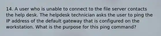 14. A user who is unable to connect to the file server contacts the help desk. The helpdesk technician asks the user to ping the IP address of the default gateway that is configured on the workstation. What is the purpose for this ping command?