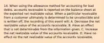 14. When using the allowance method for accounting for bad debts, accounts receivable is reported on the balance sheet at the expected net realizable value. When a particular receivable from a customer ultimately is determined to be uncollectible and is written off, the recording of this event will: A. Decrease the net realizable value of the accounts receivable. B. Have an effect that is not determinable from the information given. C. Increase the net realizable value of the accounts receivable. D. Have no effect on the net realizable value of the accounts receivable.