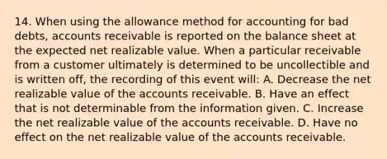 14. When using the allowance method for accounting for bad debts, accounts receivable is reported on the balance sheet at the expected net realizable value. When a particular receivable from a customer ultimately is determined to be uncollectible and is written off, the recording of this event will: A. Decrease the net realizable value of the accounts receivable. B. Have an effect that is not determinable from the information given. C. Increase the net realizable value of the accounts receivable. D. Have no effect on the net realizable value of the accounts receivable.