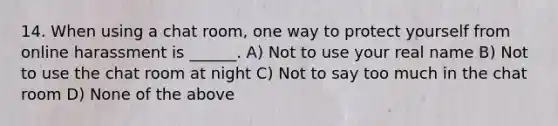 14. When using a chat room, one way to protect yourself from online harassment is ______. A) Not to use your real name B) Not to use the chat room at night C) Not to say too much in the chat room D) None of the above