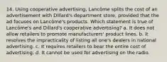 14. Using cooperative advertising, Lancôme splits the cost of an advertisement with Dillard's department store, provided that the ad focuses on Lancôme's products. Which statement is true of Lancôme's and Dillard's cooperative advertising? a. It does not allow retailers to promote manufacturers' product lines. b. It resolves the impracticality of listing all one's dealers in national advertising. c. It requires retailers to bear the entire cost of advertising. d. It cannot be used for advertising on the radio.