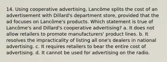 14. Using cooperative advertising, Lancôme splits the cost of an advertisement with Dillard's department store, provided that the ad focuses on Lancôme's products. Which statement is true of Lancôme's and Dillard's cooperative advertising? a. It does not allow retailers to promote manufacturers' product lines. b. It resolves the impracticality of listing all one's dealers in national advertising. c. It requires retailers to bear the entire cost of advertising. d. It cannot be used for advertising on the radio.