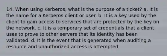 14. When using Kerberos, what is the purpose of a ticket? a. It is the name for a Kerberos client or user. b. It is a key used by the client to gain access to services that are protected by the key on the network. c. It is a temporary set of credentials that a client uses to prove to other servers that its identity has been validated. d. It is the event that is generated when auditing a resource and unauthorized access is attempted.