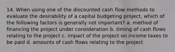 14. When using one of the discounted cash flow methods to evaluate the desirability of a capital budgeting project, which of the following factors is generally not important? a. method of financing the project under consideration b. timing of cash flows relating to the project c. impact of the project on income taxes to be paid d. amounts of cash flows relating to the project