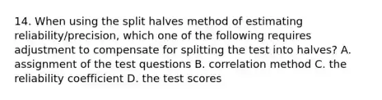 14. When using the split halves method of estimating reliability/precision, which one of the following requires adjustment to compensate for splitting the test into halves? A. assignment of the test questions B. correlation method C. the reliability coefficient D. the test scores