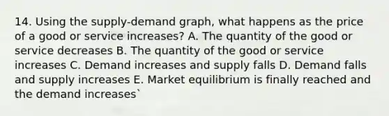 14. Using the supply-demand graph, what happens as the price of a good or service increases? A. The quantity of the good or service decreases B. The quantity of the good or service increases C. Demand increases and supply falls D. Demand falls and supply increases E. Market equilibrium is finally reached and the demand increases`