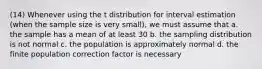 (14) Whenever using the t distribution for interval estimation (when the sample size is very small), we must assume that a. the sample has a mean of at least 30 b. the sampling distribution is not normal c. the population is approximately normal d. the finite population correction factor is necessary