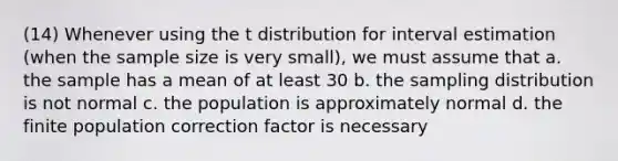 (14) Whenever using the t distribution for interval estimation (when the sample size is very small), we must assume that a. the sample has a mean of at least 30 b. the sampling distribution is not normal c. the population is approximately normal d. the finite population correction factor is necessary