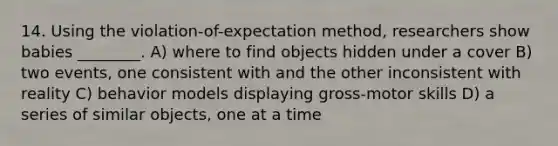 14. Using the violation-of-expectation method, researchers show babies ________. A) where to find objects hidden under a cover B) two events, one consistent with and the other inconsistent with reality C) behavior models displaying gross-motor skills D) a series of similar objects, one at a time