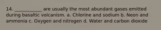 14. ____________ are usually the most abundant gases emitted during basaltic volcanism. a. Chlorine and sodium b. Neon and ammonia c. Oxygen and nitrogen d. Water and carbon dioxide