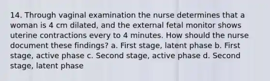 14. Through vaginal examination the nurse determines that a woman is 4 cm dilated, and the external fetal monitor shows uterine contractions every to 4 minutes. How should the nurse document these findings? a. First stage, latent phase b. First stage, active phase c. Second stage, active phase d. Second stage, latent phase