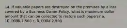 14. If valuable papers are destroyed on the premises by a loss covered by a Business Owner Policy, what is maximum dollar amount that can be collected to restore such papers? a. 10,000 b.7,500 c. 5,000 d.2,500