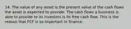 14. The value of any asset is the present value of the cash flows the asset is expected to provide. The cash flows a business is able to provide to its investors is its free cash flow. This is the reason that FCF is so important in finance.