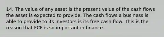 14. The value of any asset is the present value of the cash flows the asset is expected to provide. The cash flows a business is able to provide to its investors is its free cash flow. This is the reason that FCF is so important in finance.