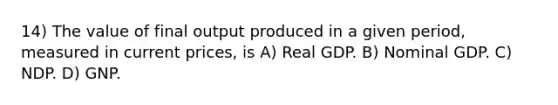 14) The value of final output produced in a given period, measured in current prices, is A) Real GDP. B) Nominal GDP. C) NDP. D) GNP.