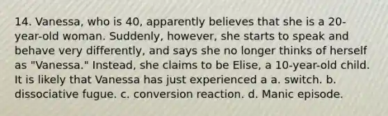 14. Vanessa, who is 40, apparently believes that she is a 20-year-old woman. Suddenly, however, she starts to speak and behave very differently, and says she no longer thinks of herself as "Vanessa." Instead, she claims to be Elise, a 10-year-old child. It is likely that Vanessa has just experienced a a. switch. b. dissociative fugue. c. conversion reaction. d. ​Manic episode.